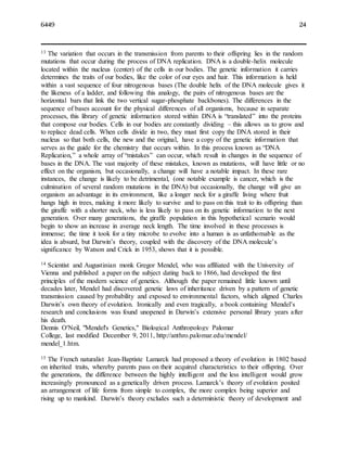 6449 24
13 The variation that occurs in the transmission from parents to their offspring lies in the random
mutations that occur during the process of DNA replication. DNA is a double-helix molecule
located within the nucleus (center) of the cells in our bodies. The genetic information it carries
determines the traits of our bodies, like the color of our eyes and hair. This information is held
within a vast sequence of four nitrogenous bases (The double helix of the DNA molecule gives it
the likeness of a ladder, and following this analogy, the pairs of nitrogenous bases are the
horizontal bars that link the two vertical sugar-phosphate backbones). The differences in the
sequence of bases account for the physical differences of all organisms, because in separate
processes, this library of genetic information stored within DNA is “translated” into the proteins
that compose our bodies. Cells in our bodies are constantly dividing – this allows us to grow and
to replace dead cells. When cells divide in two, they must first copy the DNA stored in their
nucleus so that both cells, the new and the original, have a copy of the genetic information that
serves as the guide for the chemistry that occurs within. In this process known as “DNA
Replication,” a whole array of “mistakes” can occur, which result in changes in the sequence of
bases in the DNA. The vast majority of these mistakes, known as mutations, will have little or no
effect on the organism, but occasionally, a change will have a notable impact. In these rare
instances, the change is likely to be detrimental, (one notable example is cancer, which is the
culmination of several random mutations in the DNA) but occasionally, the change will give an
organism an advantage in its environment, like a longer neck for a giraffe living where fruit
hangs high in trees, making it more likely to survive and to pass on this trait to its offspring than
the giraffe with a shorter neck, who is less likely to pass on its genetic information to the next
generation. Over many generations, the giraffe population in this hypothetical scenario would
begin to show an increase in average neck length. The time involved in these processes is
immense; the time it took for a tiny microbe to evolve into a human is as unfathomable as the
idea is absurd, but Darwin’s theory, coupled with the discovery of the DNA molecule’s
significance by Watson and Crick in 1953, shows that it is possible.
14 Scientist and Augustinian monk Gregor Mendel, who was affiliated with the University of
Vienna and published a paper on the subject dating back to 1866, had developed the first
principles of the modern science of genetics. Although the paper remained little known until
decades later, Mendel had discovered genetic laws of inheritance driven by a pattern of genetic
transmission caused by probability and exposed to environmental factors, which aligned Charles
Darwin’s own theory of evolution. Ironically and even tragically, a book containing Mendel’s
research and conclusions was found unopened in Darwin’s extensive personal library years after
his death.
Dennis O'Neil, "Mendel's Genetics," Biological Anthropology Palomar
College, last modified December 9, 2011, http://anthro.palomar.edu/mendel/
mendel_1.htm.
15 The French naturalist Jean-Baptiste Lamarck had proposed a theory of evolution in 1802 based
on inherited traits, whereby parents pass on their acquired characteristics to their offspring. Over
the generations, the difference between the highly intelligent and the less intelligent would grow
increasingly pronounced as a genetically driven process. Lamarck’s theory of evolution posited
an arrangement of life forms from simple to complex, the more complex being superior and
rising up to mankind. Darwin’s theory excludes such a deterministic theory of development and
 