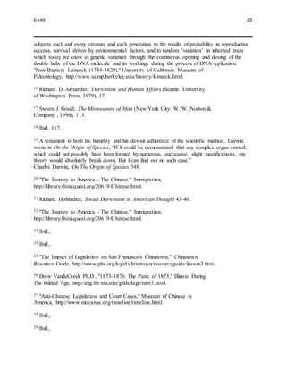 6449 25
subjects each and every creature and each generation to the results of probability in reproductive
success, survival driven by environmental factors, and to random ‘variation’ in inherited traits
which today we know as genetic variation through the continuous opening and closing of the
double helix of the DNA molecule and its workings during the process of DNA replication.
"Jean-Baptiste Lamarck (1744-1829)," University of California Museum of
Paleontology, http://www.ucmp.berkeley.edu/history/lamarck.html.
16 Richard D. Alexander, Darwinism and Human Affairs (Seattle: University
of Washington Press, 1979), 17.
17 Steven J. Gould, The Mismeasure of Man (New York City: W. W. Norton &
Company , 1996), 113.
18 Ibid, 117.
19 A testament to both his humility and his devout adherence of the scientific method, Darwin
wrote in On the Origin of Species, “If it could be demonstrated that any complex organ existed,
which could not possibly have been formed by numerous, successive, slight modifications, my
theory would absolutely break down. But I can find out no such case.”
Charles Darwin, On The Origin of Species 348.
20 "The Journey to America - The Chinese," Immigration,
http://library.thinkquest.org/20619/Chinese.html.
21 Richard Hofstadter, Social Darwinism in American Thought 43-46.
22 "The Journey to America - The Chinese," Immigration,
http://library.thinkquest.org/20619/Chinese.html.
23 Ibid.,
24 Ibid.,
25 "The Impact of Legislation on San Francisco's Chinatown," Chinatown
Resource Guide, http://www.pbs.org/kqed/chinatown/resourceguide/lesson3.html.
26 Drew VandeCreek Ph.D., "1873-1876: The Panic of 1873," Illinois During
The Gilded Age, http://dig.lib.niu.edu/gildedage/narr3.html.
27 "Anti-Chinese Legislation and Court Cases," Museum of Chinese in
America, http://www.mocanyc.org/timeline/timeline.html.
28 Ibid.,
29 Ibid.,
 