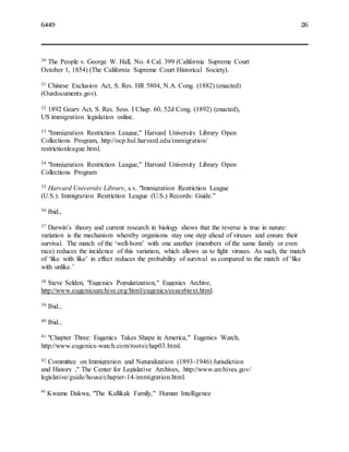 6449 26
30 The People v. George W. Hall, No. 4 Cal. 399 (California Supreme Court
October 1, 1854) (The California Supreme Court Historical Society).
31 Chinese Exclusion Act, S. Res. HR 5804, N.A. Cong. (1882) (enacted)
(Ourdocuments.gov).
32 1892 Geary Act, S. Res. Sess. I Chap. 60, 52d Cong. (1892) (enacted),
US immigration legislation online.
33 "Immigration Restriction League," Harvard University Library Open
Collections Program, http://ocp.hul.harvard.edu/immigration/
restrictionleague.html.
34 "Immigration Restriction League," Harvard University Library Open
Collections Program
35 Harvard University Library, s.v. "Immigration Restriction League
(U.S.). Immigration Restriction League (U.S.) Records: Guide."
36 Ibid.,
37 Darwin’s theory and current research in biology shows that the reverse is true in nature:
variation is the mechanism whereby organisms stay one step ahead of viruses and ensure their
survival. The match of the ‘well-born’ with one another (members of the same family or even
race) reduces the incidence of this variation, which allows us to fight viruses. As such, the match
of ‘like with like’ in effect reduces the probability of survival as compared to the match of ‘like
with unlike.’
38 Steve Selden, "Eugenics Popularization," Eugenics Archive,
http://www.eugenicsarchive.org/html/eugenics/essay6text.html.
39 Ibid.,
40 Ibid.,
41 "Chapter Three: Eugenics Takes Shape in America," Eugenics Watch,
http://www.eugenics-watch.com/roots/chap03.html.
42 Committee on Immigration and Naturalization (1893-1946) Jurisdiction
and History ," The Center for Legislative Archives, http://www.archives.gov/
legislative/guide/house/chapter-14-immigration.html.
43
Kwame Dakwa, "The Kallikak Family," Human Intelligence
 