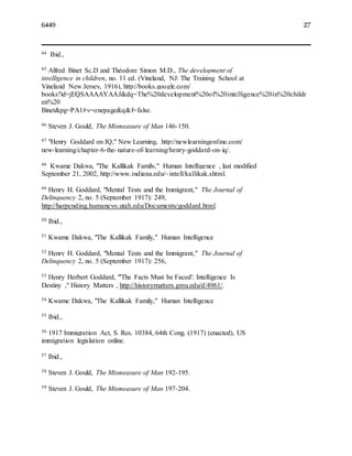 6449 27
44 Ibid.,
45 Alfred Binet Sc.D and Théodore Simon M.D., The development of
intelligence in children, no. 11 ed. (Vineland, NJ: The Training School at
Vineland New Jersey, 1916), http://books.google.com/
books?id=jEQSAAAAYAAJ&dq=The%20development%20of%20intelligence%20in%20childr
en%20
Binet&pg=PA1#v=onepage&q&f=false.
46 Steven J. Gould, The Mismeasure of Man 146-150.
47 "Henry Goddard on IQ," New Learning, http://newlearningonline.com/
new-learning/chapter-6-the-nature-of-learning/henry-goddard-on-iq/.
48 Kwame Dakwa, "The Kallikak Family," Human Intelligence , last modified
September 21, 2002, http://www.indiana.edu/~intell/kallikak.shtml.
49 Henry H. Goddard, "Mental Tests and the Immigrant," The Journal of
Delinquency 2, no. 5 (September 1917): 249,
http://harpending.humanevo.utah.edu/Documents/goddard.html.
50 Ibid.,
51 Kwame Dakwa, "The Kallikak Family," Human Intelligence
52 Henry H. Goddard, "Mental Tests and the Immigrant," The Journal of
Delinquency 2, no. 5 (September 1917): 256,
53 Henry Herbert Goddard, "'The Facts Must be Faced': Intelligence Is
Destiny ," History Matters , http://historymatters.gmu.edu/d/4961/.
54 Kwame Dakwa, "The Kallikak Family," Human Intelligence
55 Ibid.,
56 1917 Immigration Act, S. Res. 10384, 64th Cong. (1917) (enacted), US
immigration legislation online.
57 Ibid.,
58 Steven J. Gould, The Mismeasure of Man 192-195.
59 Steven J. Gould, The Mismeasure of Man 197-204.
 