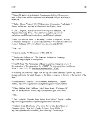 6449 28
60 Robert M. Yerkes, Psychological Examining in the United States Army,
page #s, http://www.archive.org/stream/psychologicalexa00yerkuoft#page/n11/
mode/2up.
61 "Robert Mearns Yerkes (1876-1956) American Comparative Psychologist ,"
Human Intelligence, http://www.indiana.edu/~intell/yerkes.shtml.
62 Carl C. Brigham, A Study of American Intelligence (Princeton, NJ:
Princeton University Press , 1923), http://www.archive.org/stream/
studyofamericani00briguoft/studyofamericani00briguoft_djvu.txt.
63 Dale Stout and Sue Stuart, "E. G. Boring's Review of Brigham's 'A Study
of American Intelligence': A Case-Study in Politics," Social Studies of Science
21, no. 1 (February 1991): 134, http://www.jstor.org/stable/285325.
64 Ibid, 140
65 Steven J. Gould, The Mismeasure of Man 202-203.
66 "Immigration Information," The American Immigration Homepage ,
http://sites.bergen.org/BCA/immigration/.
67 Mae M. Ngai, "The Architecture of Race in American Immigration Law: A
Reexamination of the Immigration Act of 1924," The Journal of American History
86, no. 1 (June 1999): 70, http://www.jstor.org/stable/2567407.
68 ‘Hierarchy of desirability’ aligns with the age-old ‘ladder of nature,’ retained by Herbert
Spencer and Social Darwinist thought, as the driver of progress in the form of the ‘survival of the
fittest.’
69 Paul Lombardo, "Eugenics Laws Restricting Immigration," Eugenics
Archive, http://www.eugenicsarchive.org/html/eugenics/essay9text.html.
70 Ellison DuRant Smith (Address, United States Senate, Washington DC,
April 19, 1924), History Matters, http://historymatters.gmu.edu/d/5080.
71 Ibid.,
72 Paul Lombardo, "Eugenics Laws Against Race Mixing," Eugenics Archive,
http://www.eugenicsarchive.org/html/eugenics/essay7text.html.
73 Madison Grant, The Passing of the Great Race or The Racial Basis of
European History (New York: Charles Scribner's Sons , 1916), 2,
http://www.jrbooksonline.com/PDF_Books/PassingOfGreatRace.pdf.
 
