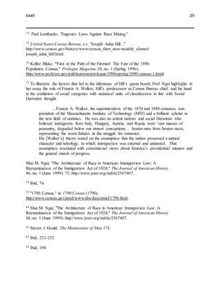 6449 29
74 Paul Lombardo, "Eugenics Laws Against Race Mixing,"
75 United States Census Bureau, s.v. "Joseph Adna Hill ,"
http://www.census.gov/history/www/census_then_now/notable_alumni/
joseph_adna_hill.html.
76 Kellee Blake, "'First in the Path of the Firemen' The Fate of the 1890
Population Census," Prologue Magazine 28, no. 1 (Spring 1996):
http://www.archives.gov/publications/prologue/1996/spring/1890-census-1.html.
77 To illustrate the factors that led to the dilemmas of Hill’s quota board, Prof. Ngai highlights in
her essay the role of Francis A. Walker, Hill’s predecessor as Census Bureau chief, and his hand
in the conflation of social categories with statistical units of classification in line with Social
Darwinist thought.
…Francis A. Walker, the superintendent of the 1870 and 1880 censuses, was
president of the Massachusetts Institute of Technology (MIT) and a brilliant scholar in
the new field of statistics. He was also an ardent nativist and social Darwinist who
believed immigrants from Italy, Hungary, Austria, and Russia were ‘vast masses of
peasantry, degraded below our utmost conceptions… beaten men from beaten races,
representing the worst failures in the struggle for existence.
His [Walker’s] theory rested on the assumption that the nation possessed a natural
character and teleology, to which immigration was external and unnatural. That
assumption resonated with conventional views about America’s providential mission and
the general march of progress.
Mae M. Ngai, "The Architecture of Race in American Immigration Law: A
Reexamination of the Immigration Act of 1924," The Journal of American History
86, no. 1 (June 1999): 75, http://www.jstor.org/stable/2567407.
78 Ibid, 74.
79 "1790 Census," in 1790 Census (1790),
http://www.census.gov/prod/www/abs/decennial/1790.html.
80 Mae M. Ngai, "The Architecture of Race in American Immigration Law: A
Reexamination of the Immigration Act of 1924," The Journal of American History
86, no. 1 (June 1999): http://www.jstor.org/stable/2567407.
81 Steven J. Gould, The Mismeasure of Man 174.
82 Ibid, 232-233.
83 Ibid, 190.
 