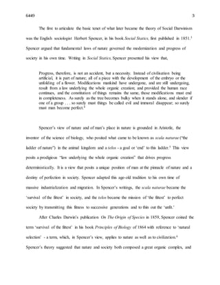 6449 3
The first to articulate the basic tenet of what later became the theory of Social Darwinism
was the English sociologist Herbert Spencer, in his book Social Statics, first published in 1851.3
Spencer argued that fundamental laws of nature governed the modernization and progress of
society in his own time. Writing in Social Statics, Spencer presented his view that,
Progress, therefore, is not an accident, but a necessity. Instead of civilisation being
artificial, it is part of nature; all of a piece with the development of the embryo or the
unfolding of a flower. Modifications mankind have undergone, and are still undergoing,
result from a law underlying the whole organic creation; and provided the human race
continues, and the constitution of things remains the same, those modifications must end
in completeness. As surely as the tree becomes bulky when it stands alone, and slender if
one of a group . . . so surely must things be called evil and immoral disappear; so surely
must man become perfect.4
Spencer’s view of nature and of man’s place in nature is grounded in Aristotle, the
inventor of the science of biology, who posited what came to be known as scala naturae (“the
ladder of nature”) in the animal kingdom and a telos - a goal or ‘end’ to this ladder.5 This view
posits a prodigious “law underlying the whole organic creation” that drives progress
deterministically. It is a view that posits a unique position of man at the pinnacle of nature and a
destiny of perfection in society. Spencer adapted this age-old tradition to his own time of
massive industrialization and migration. In Spencer’s writings, the scala naturae became the
‘survival of the fittest’ in society, and the telos became the mission of ‘the fittest’ to perfect
society by transmitting this fitness to successive generations and to thin out the ‘unfit.’
After Charles Darwin’s publication On The Origin of Species in 1859, Spencer coined the
term ‘survival of the fittest’ in his book Principles of Biology of 1864 with reference to ‘natural
selection’ - a term, which, in Spencer’s view, applies to nature as well as to civilization.6
Spencer’s theory suggested that nature and society both composed a great organic complex, and
 