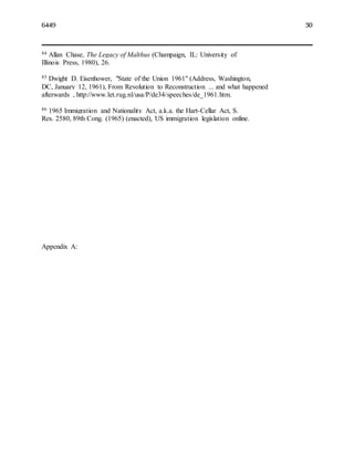 6449 30
84 Allan Chase, The Legacy of Malthus (Champaign, IL: University of
Illinois Press, 1980), 26.
85 Dwight D. Eisenhower, "State of the Union 1961" (Address, Washington,
DC, January 12, 1961), From Revolution to Reconstruction ... and what happened
afterwards , http://www.let.rug.nl/usa/P/de34/speeches/de_1961.htm.
86 1965 Immigration and Nationality Act, a.k.a. the Hart-Cellar Act, S.
Res. 2580, 89th Cong. (1965) (enacted), US immigration legislation online.
Appendix A:
 