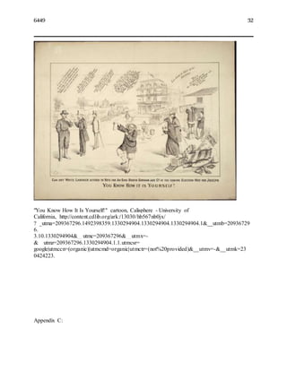 6449 32
"You Know How It Is Yourself!" cartoon, Calisphere - University of
California, http://content.cdlib.org/ark:/13030/hb567nb0jx/
?__utma=209367296.1492398359.1330294904.1330294904.1330294904.1&__utmb=20936729
6.
3.10.1330294904&__utmc=209367296&__utmx=-
&__utmz=209367296.1330294904.1.1.utmcsr=
google|utmccn=(organic)|utmcmd=organic|utmctr=(not%20provided)&__utmv=-&__utmk=23
0424223.
Appendix C:
 