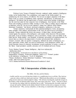 6449 35
Professor Lewis Terman of Stanford University employed similar methods of intelligence
testing via his Stanford-Binet Test, establishing a new gauge for the ‘feeble-minded’ by
administering the test to citizens of California. His test was an original adaptation of the Binet-
Simon Scale, as a means of establishing innate superiority and inferiority in endowment of
intelligence. He believed that the improvement of society rested on the tracking of individuals
into the work best suited for their respective level of intelligence, from factories to the White
House and everything in between, boldly asserting in 1922, “There is nothing about an individual
as important as his IQ.” He was an avid eugenicist, joining the California based “Human
Betterment Foundation,” that fiercely advocated compulsory sterilizations in the state.
Terman extensively tested people for their purported intelligence levels, documenting
many examples of his analyses and procedures in his work The Measurement of Intelligence.
Ironically, Terman dedicated this book to the memory of Alfred Binet, who had explicitly
warned against the extension of his intelligence scale outside of the classroom (The procedure
and results of one of Terman’s intelligence tests is seen below). Terman went even further in his
belief that the ‘feeble-minded’ were incapable of education and needed to be institutionalized; he
viewed them as a threat to the improvement of society and advocated their sterilization.
Terman’s research, while not specific to immigrants, furthered the notion of intelligence as a
fixed endowment at birth, which was used by restrictionists in the immigration debate. The
Social Darwinist dream of a historical development toward a perfection of society, a society of
the ‘fittest,’ found prominent scientific advocates in H. H. Goddard and Lewis Terman.
"Lewis Madison Terman," Human Intelligence , http://www.indiana.edu/
~intell/terman.shtml.
B. R. Hergenhahn, An Introduction to the History of Psychology
(Independence, Kentucky: Wadsworth Publishing, 2008), 6, s.v. "Terman's position
on the inheritance of intelligence ," by B. R. Hergenhahn,
"'Human Sterilization,' Human Betterment Foundation ," DNA Learning
Center , http://www.dnalc.org/view/
11673--Human-Sterilization-Human-Betterment-Foundation-5-.html.
XII, 5. Interpretation of fables (score 4)
The Miller, His Son, and the Donkey
A miller and his son were driving their donkey to a neighboring town to sell him. They had not
gone far when a child saw them and cried out: “What fools those fellows are to be trudging
along on foot when one of them might be riding.” The old man, hearing this, made his son get on
the donkey, while he himself walked. Soon, they came upon some men. “Look,” said one of them,
“see that lazy boy riding while his old father has to walk.” On hearing this, the miller made his
son get off, and he climbed on the donkey himself. Farther on they met a company of women,
who shouted out: “Why, you lazy old fellow, to ride along so comfortably while your poor boy
 