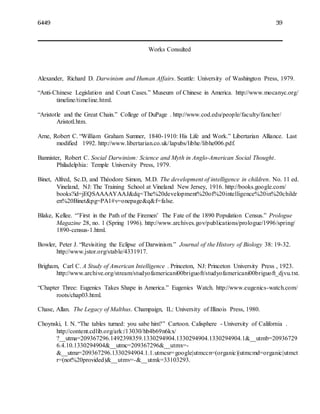 6449 39
Works Consulted
Alexander, Richard D. Darwinism and Human Affairs. Seattle: University of Washington Press, 1979.
“Anti-Chinese Legislation and Court Cases.” Museum of Chinese in America. http://www.mocanyc.org/
timeline/timeline.html.
“Aristotle and the Great Chain.” College of DuPage . http://www.cod.edu/people/faculty/fancher/
Aristotl.htm.
Arne, Robert C. “William Graham Sumner, 1840-1910: His Life and Work.” Libertarian Alliance. Last
modified 1992. http://www.libertarian.co.uk/lapubs/libhe/libhe006.pdf.
Bannister, Robert C. Social Darwinism: Science and Myth in Anglo-American Social Thought.
Philadelphia: Temple University Press, 1979.
Binet, Alfred, Sc.D, and Théodore Simon, M.D. The development of intelligence in children. No. 11 ed.
Vineland, NJ: The Training School at Vineland New Jersey, 1916. http://books.google.com/
books?id=jEQSAAAAYAAJ&dq=The%20development%20of%20intelligence%20in%20childr
en%20Binet&pg=PA1#v=onepage&q&f=false.
Blake, Kellee. “’First in the Path of the Firemen’ The Fate of the 1890 Population Census.” Prologue
Magazine 28, no. 1 (Spring 1996). http://www.archives.gov/publications/prologue/1996/spring/
1890-census-1.html.
Bowler, Peter J. “Revisiting the Eclipse of Darwinism.” Journal of the History of Biology 38: 19-32.
http://www.jstor.org/stable/4331917.
Brigham, Carl C. A Study of American Intelligence . Princeton, NJ: Princeton University Press , 1923.
http://www.archive.org/stream/studyofamericani00briguoft/studyofamericani00briguoft_djvu.txt.
“Chapter Three: Eugenics Takes Shape in America.” Eugenics Watch. http://www.eugenics-watch.com/
roots/chap03.html.
Chase, Allan. The Legacy of Malthus. Champaign, IL: University of Illinois Press, 1980.
Choynski, I. N. “The tables turned: you sabe him?” Cartoon. Calisphere - University of California .
http://content.cdlib.org/ark:/13030/hb4b69n6kx/
?__utma=209367296.1492398359.1330294904.1330294904.1330294904.1&__utmb=20936729
6.4.10.1330294904&__utmc=209367296&__utmx=-
&__utmz=209367296.1330294904.1.1.utmcsr=google|utmccn=(organic)|utmcmd=organic|utmct
r=(not%20provided)&__utmv=-&__utmk=33103293.
 