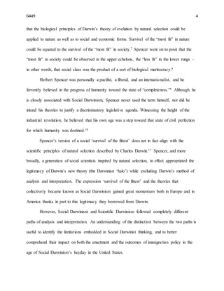 6449 4
that the biological principles of Darwin’s theory of evolution by natural selection could be
applied to nature as well as to social and economic forms. Survival of the “most fit” in nature
could be equated to the survival of the “most fit” in society.7 Spencer went on to posit that the
“most fit” in society could be observed in the upper echelons, the “less fit” in the lower rungs –
in other words, that social class was the product of a sort of biological meritocracy.8
Herbert Spencer was personally a pacifist, a liberal, and an internationalist, and he
fervently believed in the progress of humanity toward the state of “completeness.”9 Although he
is closely associated with Social Darwinism, Spencer never used the term himself, nor did he
intend his theories to justify a discriminatory legislative agenda. Witnessing the height of the
industrial revolution, he believed that his own age was a step toward that state of civil perfection
for which humanity was destined.10
Spencer’s version of a social ‘survival of the fittest’ does not in fact align with the
scientific principles of natural selection described by Charles Darwin.11 Spencer, and more
broadly, a generation of social scientists inspired by natural selection, in effect appropriated the
legitimacy of Darwin’s new theory (the Darwinian ‘halo’) while excluding Darwin’s method of
analysis and interpretation. The expression ‘survival of the fittest’ and the theories that
collectively became known as Social Darwinism gained great momentum both in Europe and in
America thanks in part to this legitimacy they borrowed from Darwin.
However, Social Darwinism and Scientific Darwinism followed completely different
paths of analysis and interpretation. An understanding of the distinction between the two paths is
useful to identify the limitations embedded in Social Darwinist thinking, and to better
comprehend their impact on both the enactment and the outcomes of immigration policy in the
age of Social Darwinism’s heyday in the United States.
 