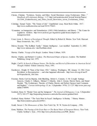 6449 40
Clavien, Christine. “Evolution, Society, and Ethics: Social Darwinism versus Evolutionary Ethics .”
Handbook of Evolutionary Biology: 1-17. http://unil.academia.edu/ClavienChristine/Papers/
1613368/_EvolutioSociety_and_Ethics_Social_Darwinism_versus_Evolutionary_Ethics.
Coleridge, Samuel Taylor. “The Nature of Life.” Unpublished essay. Read Book Online. 1817.
http://www.readbookonline.net/read/38191/75663/.
“Committee on Immigration and Naturalization (1893-1946) Jurisdiction and History .” The Center for
Legislative Archives. http://www.archives.gov/legislative/guide/house/chapter-14-
immigration.html.
Coser, Lewis A. Masters of Sociological Thought. Edited by Robert K. Merton. New York: Harcourt
Brace Jovanovich, Inc., 1971.
Dakwa, Kwame. “The Kallikak Family.” Human Intelligence . Last modified September 21, 2002.
http://www.indiana.edu/~intell/kallikak.shtml.
Darwin, Charles. Voyage of the Beagle. London: Henry Colburn, 1839.
Darwin, Charles, and Richard E. Leakey. The Illustrated Origin of Species. London: The Rainbird
Publishing Group Ltd, 1979.
Degler, Carl N. In Search of Human Nature: The Decline and Revival of Darwinism in American Social
Thought. Oxford: Oxford University Press, 1991.
Eisenhower, Dwight D. “State of the Union 1961.” Address, Washington, DC, January 12, 1961. From
Revolution to Reconstruction ... and what happened afterwards . http://www.let.rug.nl/usa/P/
de34/speeches/de_1961.htm.
Freeman, Derek, Carl Jay Bajema, John Blackling, Robert L. Carneiro, U. M. Cowgill, Santiago
Genovés, Charles C. Gillispie, Michael T. Ghiselin, John C. Greene, Marvin Harris, and Daniel
Heyduk. “The Evolutionary Theories of Charles Darwin and Herbert Spencer [and Comments
and Replies].” Current Anthropology 15, no. 3 (September 1974): 211-237. http://www.jstor.org/
stable/2740899.
Goddard, Henry H. “Mental Tests and the Immigrant.” The Journal of Delinquency 2, no. 5 (September
1917): 243-277. http://harpending.humanevo.utah.edu/Documents/goddard.html.
Goddard, Henry Herbert. “’The Facts Must be Faced’: Intelligence Is Destiny .” History Matters .
http://historymatters.gmu.edu/d/4961/.
Gould, Steven J. The Mismeasure of Man. New York City: W. W. Norton & Company , 1996.
Grant, Madison. The Passing of the Great Race or The Racial Basis of European History. New York:
Charles Scribner’s Sons , 1916. http://www.jrbooksonline.com/PDF_Books/
 
