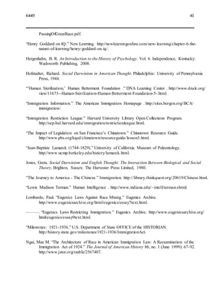 6449 41
PassingOfGreatRace.pdf.
“Henry Goddard on IQ.” New Learning. http://newlearningonline.com/new-learning/chapter-6-the-
nature-of-learning/henry-goddard-on-iq/.
Hergenhahn, B. R. An Introduction to the History of Psychology. Vol. 6. Independence, Kentucky:
Wadsworth Publishing, 2008.
Hofstadter, Richard. Social Darwinism in American Thought. Philadelphia: University of Pennsylvania
Press, 1944.
“’Human Sterilization,’ Human Betterment Foundation .” DNA Learning Center . http://www.dnalc.org/
view/11673--Human-Sterilization-Human-Betterment-Foundation-5-.html.
“Immigration Information.” The American Immigration Homepage . http://sites.bergen.org/BCA/
immigration/.
“Immigration Restriction League.” Harvard University Library Open Collections Program.
http://ocp.hul.harvard.edu/immigration/restrictionleague.html.
“The Impact of Legislation on San Francisco’s Chinatown.” Chinatown Resource Guide.
http://www.pbs.org/kqed/chinatown/resourceguide/lesson3.html.
“Jean-Baptiste Lamarck (1744-1829).” University of California Museum of Paleontology.
http://www.ucmp.berkeley.edu/history/lamarck.html.
Jones, Greta. Social Darwinism and English Thought: The Interaction Between Biological and Social
Theory. Brighton, Sussex: The Harvester Press Limited, 1980.
“The Journey to America - The Chinese.” Immigration. http://library.thinkquest.org/20619/Chinese.html.
“Lewis Madison Terman.” Human Intelligence . http://www.indiana.edu/~intell/terman.shtml.
Lombardo, Paul. “Eugenics Laws Against Race Mixing.” Eugenics Archive.
http://www.eugenicsarchive.org/html/eugenics/essay7text.html.
———. “Eugenics Laws Restricting Immigration.” Eugenics Archive. http://www.eugenicsarchive.org/
html/eugenics/essay9text.html.
“Milestones: 1921-1936.” U.S. Department of State OFFICE of the HISTORIAN.
http://history.state.gov/milestones/1921-1936/ImmigrationAct.
Ngai, Mae M. “The Architecture of Race in American Immigration Law: A Reexamination of the
Immigration Act of 1924.” The Journal of American History 86, no. 1 (June 1999): 67-92.
http://www.jstor.org/stable/2567407.
 