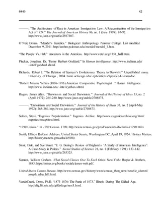 6449 42
———. “The Architecture of Race in American Immigration Law: A Reexamination of the Immigration
Act of 1924.” The Journal of American History 86, no. 1 (June 1999): 67-92.
http://www.jstor.org/stable/2567407.
O’Neil, Dennis. “Mendel’s Genetics.” Biological Anthropology Palomar College. Last modified
December 9, 2011. http://anthro.palomar.edu/mendel/mendel_1.htm.
“The People Vs. Hall.” Ancestors in the Americas. http://www.cetel.org/1854_hall.html.
Plucker, Jonathan, Dr. “Henry Herbert Goddard.” In Human Intelligence. http://www.indiana.edu/
~intell/goddard.shtml.
Richards, Robert J. “The Relation of Spencer’s Evolutionary Theory to Darwin’s.” Unpublished essay.
University of Chicago , 2004. home.uchicago.edu/~rjr6/articles/Spencer-London.doc.
“Robert Mearns Yerkes (1876-1956) American Comparative Psychologist .” Human Intelligence.
http://www.indiana.edu/~intell/yerkes.shtml.
Rogers, James Allen. “Darwinism and Social Darwinism.” Journal of the History of Ideas 33, no. 2
(April 1972): 265-280. http://www.jstor.org/stable/2708873.
———. “Darwinism and Social Darwinism.” Journal of the History of Ideas 33, no. 2 (April-May
1972): 265-280. http://www.jstor.org/stable/2708873.
Selden, Steve. “Eugenics Popularization.” Eugenics Archive. http://www.eugenicsarchive.org/html/
eugenics/essay6text.html.
“1790 Census.” In 1790 Census. 1790. http://www.census.gov/prod/www/abs/decennial/1790.html.
Smith, Ellison DuRant. Address, United States Senate, Washington DC, April 19, 1924. History Matters.
http://historymatters.gmu.edu/d/5080.
Stout, Dale, and Sue Stuart. “E. G. Boring’s Review of Brigham’s ‘A Study of American Intelligence’:
A Case-Study in Politics.” Social Studies of Science 21, no. 1 (February 1991): 133-142.
http://www.jstor.org/stable/285325.
Sumner, William Graham. What Social Classes Owe To Each Other. New York: Harper & Brothers,
1883. https://mises.org/books/socialclasses-web.pdf.
United States Census Bureau. http://www.census.gov/history/www/census_then_now/notable_alumni/
joseph_adna_hill.html.
VandeCreek, Drew, Ph.D. “1873-1876: The Panic of 1873.” Illinois During The Gilded Age.
http://dig.lib.niu.edu/gildedage/narr3.html.
 