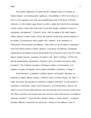6449 5
The scientific implications of Charles Darwin’s biological theory of ‘Evolution by
Natural Selection’ are of immeasurable significance. First published in 1859, On the Origin of
Species is now regarded as one of the most groundbreaking books in the history of Western
civilization. In a few hundred pages, Darwin was able to explain how both the form and change
in living creatures could in fact be the result of probability through a mechanical process of
reproduction and adaptation.12 In Darwin’s theory, which he applied to the animal kingdom
without reference to human society, survival and extinction among living creatures depends on
the interplay of environmental factors together with ‘variations’ in the transmission of
characteristics between parents and offspring.13 Both of these in turn are subject to randomness.14
In his book, Darwin posited a scientific alternative to the theory of evolutionary development
championed by Jean Baptiste Lamarck that had held sway in Europe for much of the 18th century.
Spencer retained Lamarck’s conception of evolution in his “theory of biology” of 1864, even
after the groundbreaking characteristics of Darwin’s theory of evolution had become widely
recognized.15 This traditional conception of biological evolution was deterministic in its
emphasis on organic development, and it excluded probabilistic mechanisms of change.16
Social Darwinism, as elucidated by Herbert Spencer, and Scientific Darwinism are
predicated on entirely different premises. In Darwin’s theory of natural selection, the ‘fittest’ is
simply the creature that reproduces in a particular ecological environment. It is the product of
randomness in both genetic variance and in environment. In Social Darwinism, however, the
‘fittest’ is a term of social differentiation by rank and status that refers to the most socially robust.
The ‘fittest’ reach their rank through innate merit, driven by natural characteristics of intelligence,
motivation, and effort.17 Social Darwinism therefore endorses a “social selection” - an inherent,
hereditary difference between the rich and the poor - whereas no such difference exists in
 