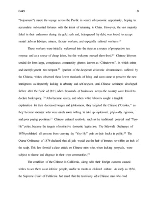 6449 8
“Sojourners”) made the voyage across the Pacific in search of economic opportunity, hoping to
accumulate substantial fortunes with the intent of returning to China. However, the vast majority
failed in their endeavors during the gold rush and, beleaguered by debt, was forced to accept
menial jobs as laborers, miners, factory workers, and especially railroad workers.23
These workers were initially welcomed into the state as a source of prospective tax
revenue and as a source of cheap labor, but this welcome proved short-lived.24 Chinese laborers
tended for form large, conspicuous community ghettos known as “Chinatowns”, in which crime
and unemployment ran rampant.25 Ignorant of the desperate economic circumstances suffered by
the Chinese, whites observed these lower standards of living and soon came to perceive the new
immigrants as inherently lacking in urbanity and self-respect. Anti-Chinese sentiment developed
further after the Panic of 1873, when thousands of businesses across the country were forced to
declare bankruptcy. 26 Jobs became scarce, and when white laborers sought a tangible
explanation for their decreased wages and joblessness, they targeted the Chinese (“Coolies,” as
they became known), who were much more willing to take up unpleasant, physically rigorous,
and poor paying positions.27 Chinese cultural symbols, such as the traditional ponytail and “Yeo-
Ho” poles, became the targets of restrictive domestic legislation. The Sidewalk Ordinance of
1870 prohibited all persons from carrying the “Yeo-Ho” pole on their backs in public.28 The
Queue Ordinance of 1876 declared that all jails would cut the hair of inmates to within an inch of
the scalp. This law formed a clear attack on Chinese men who, when lacking ponytails, were
subject to shame and disgrace in their own communities.29
The condition of the Chinese in California, along with their foreign customs caused
whites to see them as an inferior people, unable to maintain civilized culture. As early as 1854,
the Supreme Court of California had ruled that the testimony of a Chinese man who had
 