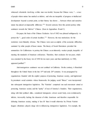 6449 9
witnessed a homicide involving a white man was invalid, because the Chinese were, “… a race
of people whom nature has marked as inferior, and who are incapable of progress or intellectual
development beyond a certain point, as their history has shown … between whom and ourselves
nature has placed an impassable difference.”30 Several cartoons from this period portray white
sentiment towards the “inferior” Chinese. (Seen in Appendixes B and C)
On paper, the basis of the Chinese Exclusion Act of 1882 was phrased ambiguously: to
protect the “…good order of certain localities.”31 However, the true motivations for the
restriction were blatantly obvious. The Chinese were seen as culprits of the economic difficulties
sustained by white people of lesser means. The theory of Social Darwinism provided the
ammunition for Californians to portray the Chinese as an inherently weaker people, incapable of
meeting the standards of American civilization. Therefore, their exclusion for ten years, which
was extended by the Geary Act of 1892 for ten more years and then indefinitely in 1902,
appeared justified.32
Anti-immigration sentiment was not confined to California. On the contrary, it flourished
throughout the United States in the late 19th and early 20th centuries. It was propagated by
organizations founded with the explicit purpose of protecting American society, and legitimized
by prominent social scientists whose frameworks for judging social “fitness” were incorporated
into subsequent immigration legislation. The ‘Nativists’ comprised one such movement aimed at
protecting American society and the “purity” of race of America’s founders. Their organizations,
along with their political allies, considered immigrants a lower social body, even evolutionarily
inferior, irrevocably lacking the character of white Americans and therefore responsible for
debasing American society, making it ‘less fit’ than it would otherwise be. Private Nativist
leagues oftentimes played a large role in influencing immigration legislation. For example, the
 