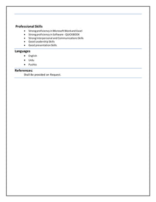 Professional Skills
 StrongproficiencyinMicrosoftWordand Excel
 StrongproficiencyinSoftware - QUICKBOOK
 StrongInterpersonal andCommunicationsSkills
 Good LeadershipSkills
 Good presentationSkills
Languages
 English
 Urdu
 Pushto
References:
Shall Be provided on Request.
 