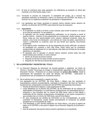 6.15. El acta es individual para cada egresado, los calificativos se anotarán en letras tipo
imprenta y con tinta líquida negra o azul.
6.16. Concluido el proceso de evaluación, el presidente del jurado, da a conocer los
resultados obtenidos al interesado y eleva a la Dirección del CETPRO, las Actas y el
Examen con su respectiva evaluación de aprobación o desaprobación.
6.17. Los egresados que hayan aprobado el examen teórico práctico tienen derecho de
solicitar a la dirección del CETPRO copia oficial del acta de evaluación.
6.18. Casuísticas:
 Si el egresado no asiste a la fecha y hora indicada, para rendir el examen, se coloca
en el acta de evaluación “no se presentó”.
 El egresado que por causas debidamente justificadas, no se presenta a rendir el
examen teórico – práctico el día programado en la resolución, puede solicitar nueva
fecha, hasta por dos oportunidades como máximo, debiendo presentar hasta por
setenta y dos horas de anticipación, una solicitud por mesa de partes, exponiendo el
motivo y justificando su ausencia, para los que tendrá que adjuntar documentos
probatorios.
 Si por alguna razón, inasistiera uno de los integrantes del jurado calificador, el examen
se postergará por cuarenta y ocho (48) horas. Estos casos que se consideran
excepcionales se registrarán en un acta adjunta; esta debe ser firmada por los jurados
asistentes y el egresado.
 El egresado que no apruebe el examen teórico práctico, tendrá hasta tres (03)
oportunidades para solicitar un nuevo examen:
Dentro de 30 días del primer examen.
Después de 90 días de haber rendido el primer examen.
Después de 180 días de la fecha del primer examen.
7. DE LA EXPEDICIÓN Y REGISTRO DEL TITULO.
7.1. La Dirección Regional de Educación de Ancash,expedirá y registrará, los títulos de
Técnico y Auxiliar Técnicoque se otorgan a losestudiantes egresados de los Centros de
Educación Técnico - Productiva en un plazo nomayor de quince días hábiles, desde la
presentación del expediente por parte del Director del CETPRO, observando el
procedimiento que se establece en la presente directiva.
7.2. De la solicitud para la expedición y registro del título.
Los egresados de los CETPRO, del Ciclo Medio y Básico que han aprobado el
examenteórico práctico correspondiente, solicitarán la expedición del título de Técnico o
AuxiliarTécnico, presentando a la Dirección del CETPRO, los siguientes documentos:
 Partida de Nacimiento Original y copia autenticada de DNI.
 Copia fedateada por el Director del CETPRO, de los certificados de los módulos de
especialidad convergentes a un perfil técnico profesional de una especialidad técnico -
productiva y que sumados den un mínimo de 2000 horas, para el Ciclo Medio o
certificados de los módulos ocupacionales convergentes a una opción ocupacional y
que sumados den un mínimo de 1000 horas, para el Ciclo Básico.
 En caso excepcional por pérdida de información en las municipalidades, se podrá
considerar la Declaración Jurada Simple acompañando la constancia de pérdida
otorgada por la municipalidad de origen.
 Tres fotografías a color tamaño pasaporte con fondo blanco, una para el registro de
datos en el CETPRO y dos para el registro de la Dirección Regional de Educación –
Ancash.
 Acta de evaluación del examen teórico práctico aprobado por el estudiante.
 