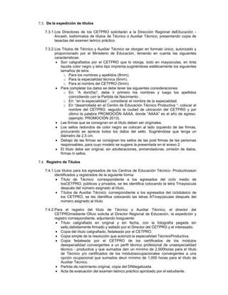 7.3. De la expedición de títulos
7.3.1.Los Directores de los CETPRO solicitarán a la Dirección Regional deEducación -
Ancash, losformatos de títulos de Técnico o Auxiliar Técnico, presentando copia de
lasactas del examen teórico práctico.
7.3.2.Los Títulos de Técnico y Auxiliar Técnico se otorgan en formato único, autorizado y
proporcionado por el Ministerio de Educación, teniendo en cuenta las siguientes
características:
Son caligrafiados por el CETPRO que lo otorga, todo en mayúsculas, en tinta
liquida color negro y letra tipo imprenta,sugiriéndose estéticamente los siguientes
tamaños de letra:
o Para los nombres y apellidos (8mm).
o Para la especialidad técnica (6mm).
o Para el nombre del CETPRO (5mm).
Para completar los datos se debe tener las siguientes consideraciones:
o En: “A don(ña)”, debe ir primero los nombres y luego los apellidos
coincidiendo con la Partida de Nacimiento .
o En: “en la especialidad:”, considerar el nombre de la especialidad.
o En “desarrollada en el Centro de Educación Técnico Productiva “, colocar el
nombre del CETPRO, seguido la ciudad de ubicación del CETPRO y por
último la palabra PROMOCIÓN AAAA, donde “AAAA” es el año de egreso.
(ejemplo: PROMOCIÓN 2013).
Las firmas que se consignan en el título deben ser originales.
Los sellos redondos de color negro se colocan al lado izquierdo de las firmas,
procurando se aprecie todos los datos del sello. Sugiriéndose que tenga un
diámetro de 2,5 cm.
Debajo de las firmas se consignan los sellos de las post firmas de las personas
responsables, para cuyo modelo se sugiere la presentada en el anexo 2.
El título debe ser original, sin adulteraciones, enmendaduras, omisión de datos,
firmas ni sellos.
7.4. Registro de Títulos
7.4.1.Los títulos para los egresados de los Centros de Educación Técnico- Productivason
identificados y registrados de la siguiente forma:
Título de Técnico: correspondiente a los egresados del ciclo medio de
losCETPRO, públicos y privados, se les identifica colocando la letra Tmayúscula
después del número asignado al título.
Títulos de Auxiliar Técnico: correspondiente a los egresados del ciclobásico de
los CETPRO, se les identifica colocando las letras ATmayúsculas después del
número asignado al título.
7.4.2.Para el registro del título de Técnico o Auxiliar Técnico, el director del
CETPROmediante Oficio solicita al Director Regional de Educación, la expedición y
registro correspondiente, adjuntando losiguiente:
Título caligrafiado en original y sin fecha, con la fotografía pegada sin
sello,debidamente firmado y sellado por el Director del CETPRO y el interesado.
Copia del título caligrafiado, fedateado por el CETPRO.
Copia simple de la resolución que autorizó la especialidad TécnicoProductiva.
Copia fedateada por el CETPRO de los certificados de los módulos
deespecialidad convergentes a un perfil técnico profesional de unaespecialidad
técnico - productiva y que sumados den un mínimo de 2,000horas para el título
de Técnico y/o certificados de los módulosocupacionales convergentes a una
opción ocupacional que sumados deun mínimo de 1,000 horas para el título de
Auxiliar Técnico.
Partida de nacimiento original, copia del DNIlegalizada.
Acta de evaluación del examen teórico práctico aprobado por el estudiante.
 