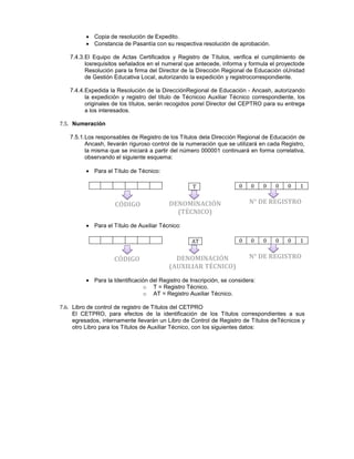 Copia de resolución de Expedito.
Constancia de Pasantía con su respectiva resolución de aprobación.
7.4.3.El Equipo de Actas Certificados y Registro de Títulos, verifica el cumplimiento de
losrequisitos señalados en el numeral que antecede, informa y formula el proyectode
Resolución para la firma del Director de la Dirección Regional de Educación oUnidad
de Gestión Educativa Local, autorizando la expedición y registrocorrespondiente.
7.4.4.Expedida la Resolución de la DirecciónRegional de Educación - Ancash, autorizando
la expedición y registro del título de Técnicoo Auxiliar Técnico correspondiente, los
originales de los títulos, serán recogidos porel Director del CEPTRO para su entrega
a los interesados.
7.5. Numeración
7.5.1.Los responsables de Registro de los Títulos dela Dirección Regional de Educación de
Ancash, llevarán riguroso control de la numeración que se utilizará en cada Registro,
la misma que se iniciará a partir del número 000001 continuará en forma correlativa,
observando el siguiente esquema:
Para el Título de Técnico:
Para el Título de Auxiliar Técnico:
Para la Identificación del Registro de Inscripción, se considera:
o T = Registro Técnico.
o AT = Registro Auxiliar Técnico.
7.6. Libro de control de registro de Títulos del CETPRO
El CETPRO, para efectos de la identificación de los Títulos correspondientes a sus
egresados, internamente llevarán un Libro de Control de Registro de Títulos deTécnicos y
otro Libro para los Títulos de Auxiliar Técnico, con los siguientes datos:
0 0 0 0 0 1T
0 0 0 0 0 1AT
CÓDIGO DENOMINACIÓN
(TÉCNICO)
N° DE REGISTRO
CÓDIGO DENOMINACIÓN
(AUXILIAR TÉCNICO)
N° DE REGISTRO
 
