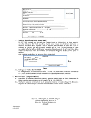REGISTRO N°________________________________________
SERIE No ____________________________________________________________________________________________________________________________________________________________
PROMOCION (Año) ___________________________________
CICLO __________________________________________________
APELLIDOS.
__________________________________________________
NOMBRES
______________________________________________________________________
TITULO OBTENIDO(Técnico, Auxiliar Técnico)
____________________________________________________________________
ESPECIALIDAD U OPCIÓNOCUPACIONAL ____________________________________
______________________________________________________________________________________________
RESOLUCIÓN DEDECLARACIÓN DE EXPEDITO ____________________________________
REGISTRO DEL TITULO N°________________________R. D. N° _____________________________
DEL____________________________
HUARAZ,__________DE _____________DE 20____
_______________________________________
Firma del Director del CETPRO
7.7. Sello de Registro de Título del CETPRO
El CETPRO, contará con un sello del Registro que se colocará en la parte superior
derecha del dorso del Título con tinta líquida color negro, en el número de folios se
escribirá el número de la hoja del Libro de Registro, en el número de Serie del Título se
colocará el número que se encuentra impreso en el Título correspondiente de cada
egresado, la fecha, la firma del Director y su sello al lado izquierdo de la firma. Estos datos
deben ser llenados antes de remitirse a la Dirección Regional de Educación para su
registro.
(Las medidas serán 9 cm de largo por 5 cm. de ancho)
7.8. Entrega de Títulos del CETPRO
La entrega de los títulos registrados a los CETPRO se efectuará a través del Director del
CETPRO, pudiendo éste acreditar mediante una credencial a alguien diferente.
8. Disposiciones Complementarias:
8.1. Los casos de deterioro de formato, pérdida del título, rectificación de datos personales en
títulos inscritos, se resolverán conforme a la RM N° 159-2008-ED.
8.2. Cualquier caso no contemplado en la presente directiva será absuelto por la Dirección
Regional de Educación y la Dirección General de Educación Básica Alternativa.
Profesor: JAIME AQUILES BRITO MALLQUI
Director de Programa Sectorial IV
Dirección Regional de Educación
ANCASH
DREA/JABM
DGP/GCCD
FOTOGRAFÍA
REGISTRO
N° de Folio. ____Tomo ___
N° de Serie del Título _____
Fecha ___________
___________________________
Director del CETPRO
9cm
5cm
 