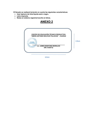 El llenado se realizará teniendo en cuenta las siguientes características:
Usar lapicero de tinta líquida azul o negro.
Letra imprenta.
Notas en sistema vigesimal escrito en letras.
CENTRO DE EDUCACIÓN TÉCNICO PRODUCTIVA
“SIMÓN ANTONIO BOLÍVAR PALACIOS” - HUARAZ
_________________________________________
Lic. JAMES MONTORO MORALES
DNI 31650732
ANEXO 2
4,5cm
2,5cm
 