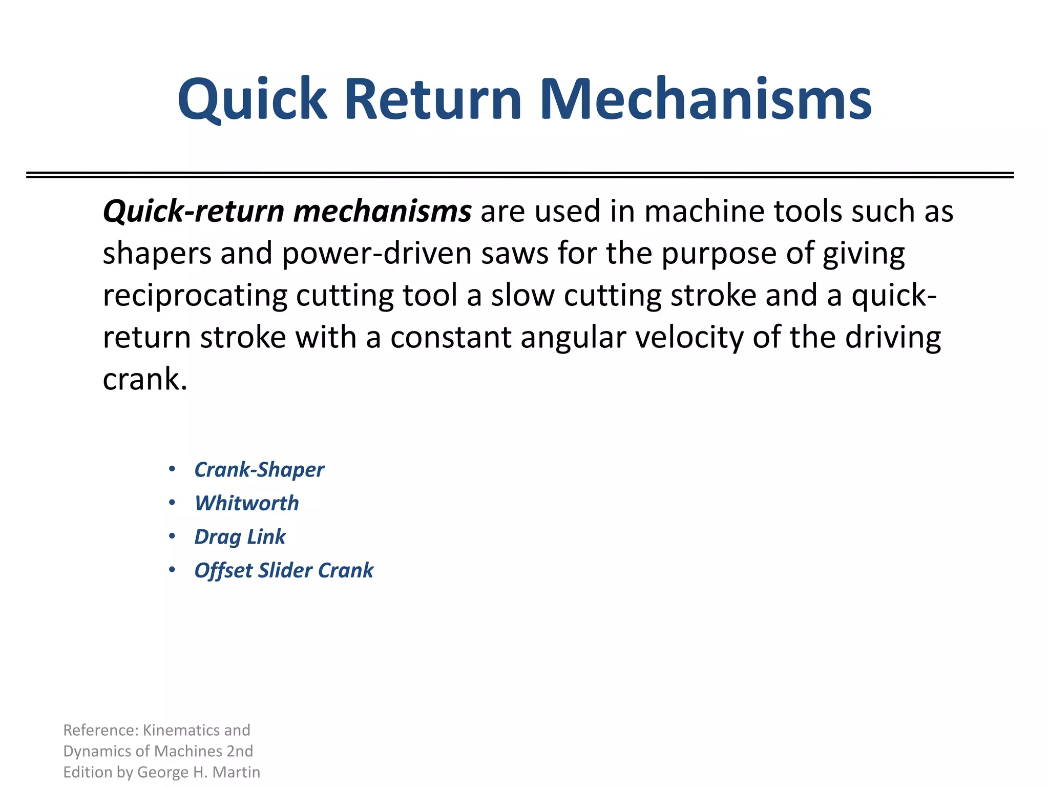 Quick Return Mechanisms	Quick-return mechanisms are used in machine tools such as shapers and power-driven saws for the purpose of giving reciprocating cutting tool a slow cutting stroke and a quick-return stroke with a constant angular velocity of the driving crank.Crank-ShaperWhitworthDrag LinkOffset Slider Crank	Reference: Kinematics and Dynamics of Machines 2nd Edition by George H. Martin