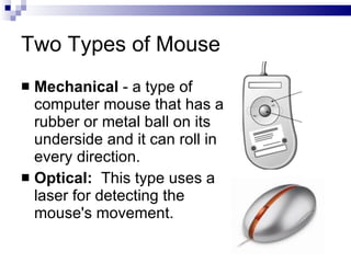 Two Types of Mouse
 Mechanical - a type of
computer mouse that has a
rubber or metal ball on its
underside and it can roll in
every direction.
 Optical: This type uses a
laser for detecting the
mouse's movement.
 