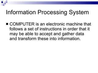 Information Processing System
 COMPUTER is an electronic machine that
follows a set of instructions in order that it
may be able to accept and gather data
and transform these into information.
 