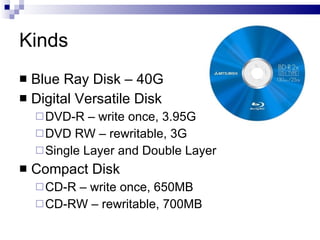 Kinds
 Blue Ray Disk – 40G
 Digital Versatile Disk
DVD-R – write once, 3.95G
DVD RW – rewritable, 3G
Single Layer and Double Layer
 Compact Disk
CD-R – write once, 650MB
CD-RW – rewritable, 700MB
 