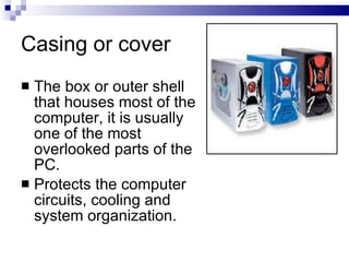 Casing or cover
 The box or outer shell
that houses most of the
computer, it is usually
one of the most
overlooked parts of the
PC.
 Protects the computer
circuits, cooling and
system organization.
 