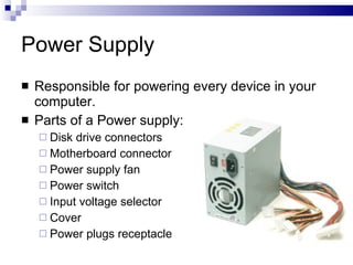 Power Supply
 Responsible for powering every device in your
computer.
 Parts of a Power supply:
 Disk drive connectors
 Motherboard connector
 Power supply fan
 Power switch
 Input voltage selector
 Cover
 Power plugs receptacle
 