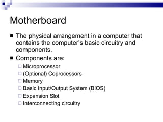 Motherboard
 The physical arrangement in a computer that
contains the computer’s basic circuitry and
components.
 Components are:
 Microprocessor
 (Optional) Coprocessors
 Memory
 Basic Input/Output System (BIOS)
 Expansion Slot
 Interconnecting circuitry
 