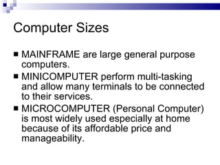 Computer Sizes
 MAINFRAME are large general purpose
computers.
 MINICOMPUTER perform multi-tasking
and allow many terminals to be connected
to their services.
 MICROCOMPUTER (Personal Computer)
is most widely used especially at home
because of its affordable price and
manageability.
 