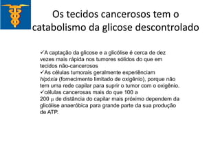 Os tecidos cancerosos tem o
catabolismo da glicose descontrolado
A captação da glicose e a glicólise é cerca de dez
vezes mais rápida nos tumores sólidos do que em
tecidos não-cancerosos
As células tumorais geralmente experiênciam
hipóxia (fornecimento limitado de oxigênio), porque não
tem uma rede capilar para suprir o tumor com o oxigênio.
células cancerosas mais do que 100 a
200 m de distância do capilar mais próximo dependem da
glicólise anaeróbica para grande parte da sua produção
de ATP.
 