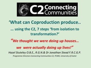 ‘What can Coproduction produce..
 … using the C2, 7 steps ‘from isolation to
                       transformation?’
 “We thought we were doing up houses…
      we were actually doing up lives!”
Hazel Stuteley O.B.E., R.G.N.& Dr Jonathan Stead F.R.C.G.P.
   Programme Directors Connecting Communities C2, PCMD, University of Exeter
 