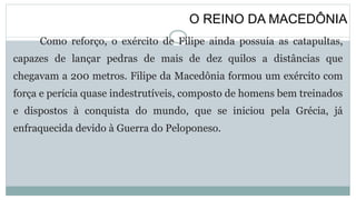O REINO DA MACEDÔNIA
Como reforço, o exército de Filipe ainda possuía as catapultas,
capazes de lançar pedras de mais de dez quilos a distâncias que
chegavam a 200 metros. Filipe da Macedônia formou um exército com
força e perícia quase indestrutíveis, composto de homens bem treinados
e dispostos à conquista do mundo, que se iniciou pela Grécia, já
enfraquecida devido à Guerra do Peloponeso.
 