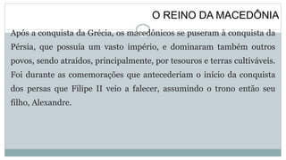 O REINO DA MACEDÔNIA
Após a conquista da Grécia, os macedônicos se puseram à conquista da
Pérsia, que possuía um vasto império, e dominaram também outros
povos, sendo atraídos, principalmente, por tesouros e terras cultiváveis.
Foi durante as comemorações que antecederiam o início da conquista
dos persas que Filipe II veio a falecer, assumindo o trono então seu
filho, Alexandre.
 