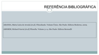 REFERÊNCIA BIBLIOGRÁFICA
ARANHA, Mária Lúcia de Arruda [et.al]. Filosofando. Volume Único. São Paulo: Editora Moderno, 2009.
AMORIM, Richard Garcia [et.al] Filosofia. Volume 3 e 4. São Paulo: Editora Bernoulli
 