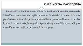 O REINO DA MACEDÔNIA
Localizado na Península dos Bálcãs ou Península Balcânica, o reino da
Macedônia situava-se na região nordeste da Grécia. A maioria de sua
população era formada por camponeses livres que se dedicavam a tarefas
ligadas à terra e à criação de gado. Apesar de algumas diferenças, a língua
macedônica era muito semelhante à língua grega.
 