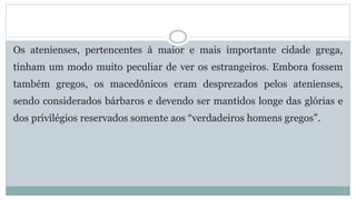 Os atenienses, pertencentes à maior e mais importante cidade grega,
tinham um modo muito peculiar de ver os estrangeiros. Embora fossem
também gregos, os macedônicos eram desprezados pelos atenienses,
sendo considerados bárbaros e devendo ser mantidos longe das glórias e
dos privilégios reservados somente aos “verdadeiros homens gregos”.
 