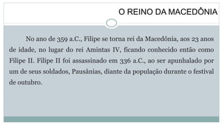 O REINO DA MACEDÔNIA
No ano de 359 a.C., Filipe se torna rei da Macedônia, aos 23 anos
de idade, no lugar do rei Amintas IV, ficando conhecido então como
Filipe II. Filipe II foi assassinado em 336 a.C., ao ser apunhalado por
um de seus soldados, Pausânias, diante da população durante o festival
de outubro.
 