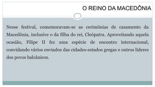 O REINO DA MACEDÔNIA
Nesse festival, comemoravam-se as cerimônias de casamento da
Macedônia, inclusive o da filha do rei, Cleópatra. Aproveitando aquela
ocasião, Filipe II fez uma espécie de encontro internacional,
convidando vários enviados das cidades-estados gregas e outros líderes
dos povos balcânicos.
 