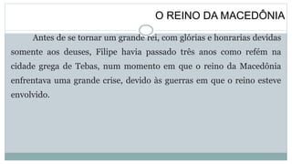 O REINO DA MACEDÔNIA
Antes de se tornar um grande rei, com glórias e honrarias devidas
somente aos deuses, Filipe havia passado três anos como refém na
cidade grega de Tebas, num momento em que o reino da Macedônia
enfrentava uma grande crise, devido às guerras em que o reino esteve
envolvido.
 
