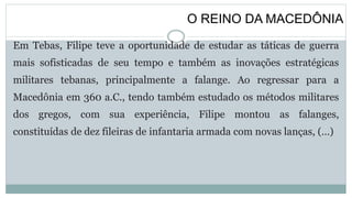 O REINO DA MACEDÔNIA
Em Tebas, Filipe teve a oportunidade de estudar as táticas de guerra
mais sofisticadas de seu tempo e também as inovações estratégicas
militares tebanas, principalmente a falange. Ao regressar para a
Macedônia em 360 a.C., tendo também estudado os métodos militares
dos gregos, com sua experiência, Filipe montou as falanges,
constituídas de dez fileiras de infantaria armada com novas lanças, (…)
 