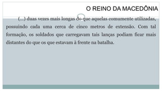 O REINO DA MACEDÔNIA
(…) duas vezes mais longas do que aquelas comumente utilizadas,
possuindo cada uma cerca de cinco metros de extensão. Com tal
formação, os soldados que carregavam tais lanças podiam ficar mais
distantes do que os que estavam à frente na batalha.
 
