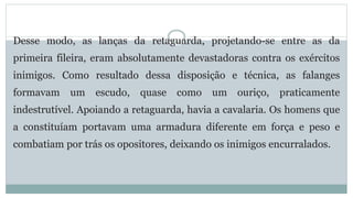 Desse modo, as lanças da retaguarda, projetando-se entre as da
primeira fileira, eram absolutamente devastadoras contra os exércitos
inimigos. Como resultado dessa disposição e técnica, as falanges
formavam um escudo, quase como um ouriço, praticamente
indestrutível. Apoiando a retaguarda, havia a cavalaria. Os homens que
a constituíam portavam uma armadura diferente em força e peso e
combatiam por trás os opositores, deixando os inimigos encurralados.
 