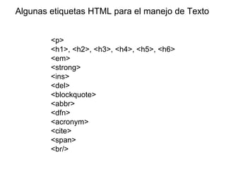 Algunas etiquetas HTML para el manejo de Texto


        <p>
        <h1>, <h2>, <h3>, <h4>, <h5>, <h6>
        <em>
        <strong>
        <ins>
        <del>
        <blockquote>
        <abbr>
        <dfn>
        <acronym>
        <cite>
        <span>
        <br/>
 