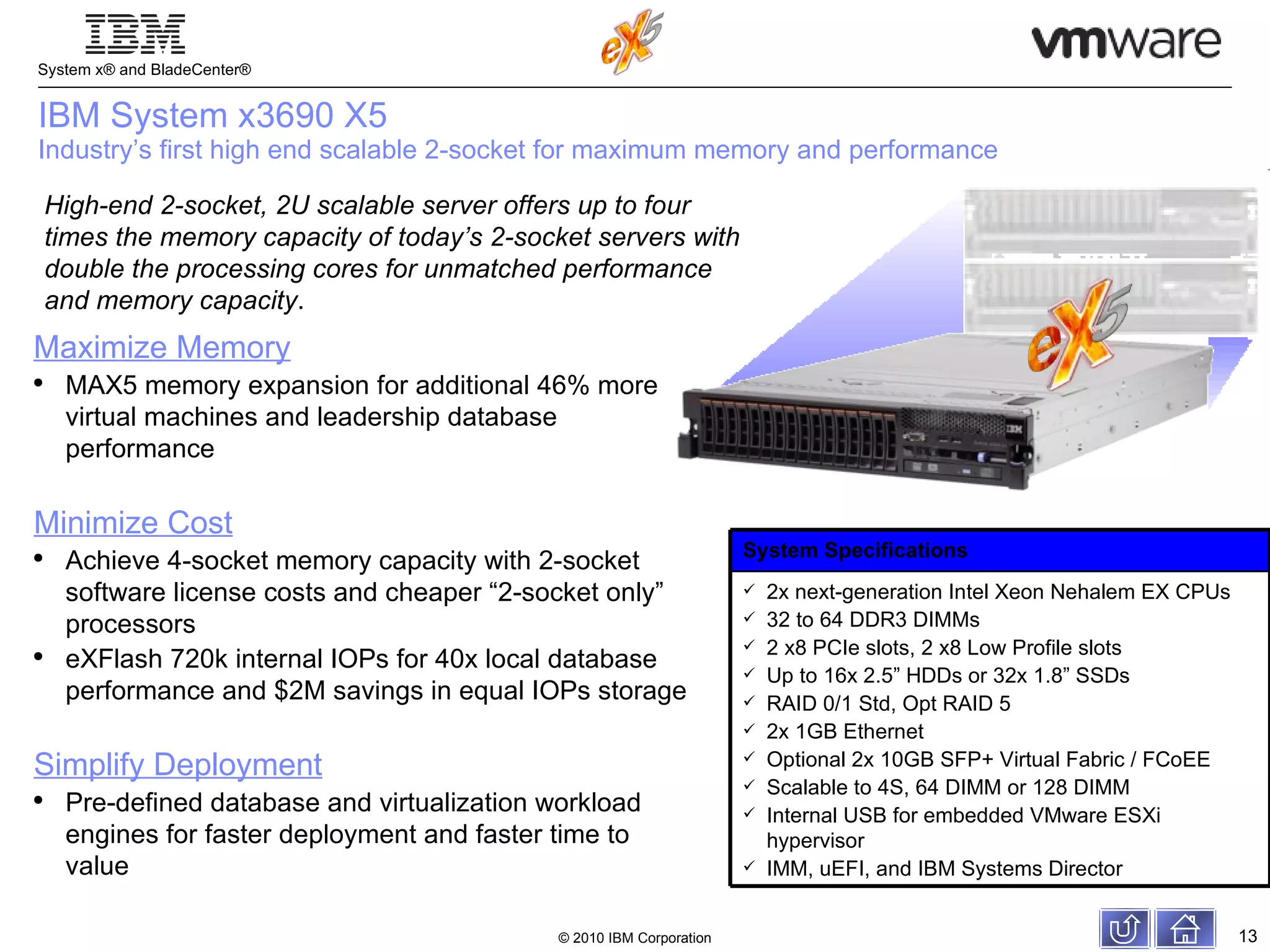 IBM System x3690 X5 Industry’s first high end scalable 2-socket for maximum memory and performance High-end 2-socket, 2U scalable server offers up to four times the memory capacity of today’s 2-socket servers with double the processing cores for unmatched performance and memory capacity . Maximize Memory MAX5 memory expansion for additional 46% more virtual machines and leadership database performance  Minimize Cost Achieve 4-socket memory capacity with 2-socket software license costs and cheaper “2-socket only” processors eXFlash 720k internal IOPs for 40x local database performance and $2M savings in equal IOPs storage  Simplify Deployment Pre-defined database and virtualization workload engines for faster deployment and faster time to value System Specifications 2x next-generation Intel Xeon Nehalem EX CPUs 32 to 64 DDR3 DIMMs 2 x8 PCIe slots, 2 x8 Low Profile slots Up to 16x 2.5” HDDs or 32x 1.8” SSDs RAID 0/1 Std, Opt RAID 5  2x 1GB Ethernet Optional 2x 10GB SFP+ Virtual Fabric / FCoEE Scalable to 4S, 64 DIMM or 128 DIMM Internal USB for embedded VMware ESXi hypervisor IMM, uEFI, and IBM Systems Director 