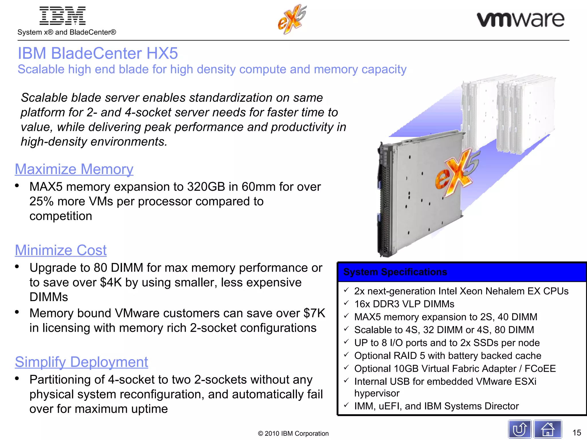 IBM BladeCenter HX5 Scalable high end blade for high density compute and memory capacity Scalable blade server enables standardization on same platform for 2- and 4-socket server needs for faster time to value, while delivering peak performance and productivity in high-density environments. Maximize Memory MAX5 memory expansion to 320GB in 60mm for over 25% more VMs per processor compared to competition Minimize Cost Upgrade to 80 DIMM for max memory performance or to save over $4K by using smaller, less expensive DIMMs Memory bound VMware customers can save over $7K in licensing with memory rich 2-socket configurations Simplify Deployment Partitioning of 4-socket to two 2-sockets without any physical system reconfiguration, and automatically fail over for maximum uptime System Specifications 2x next-generation Intel Xeon Nehalem EX CPUs 16x DDR3 VLP DIMMs MAX5 memory expansion to 2S, 40 DIMM Scalable to 4S, 32 DIMM or 4S, 80 DIMM UP to 8 I/O ports and to 2x SSDs per node Optional RAID 5 with battery backed cache Optional 10GB Virtual Fabric Adapter / FCoEE Internal USB for embedded VMware ESXi hypervisor IMM, uEFI, and IBM Systems Director 