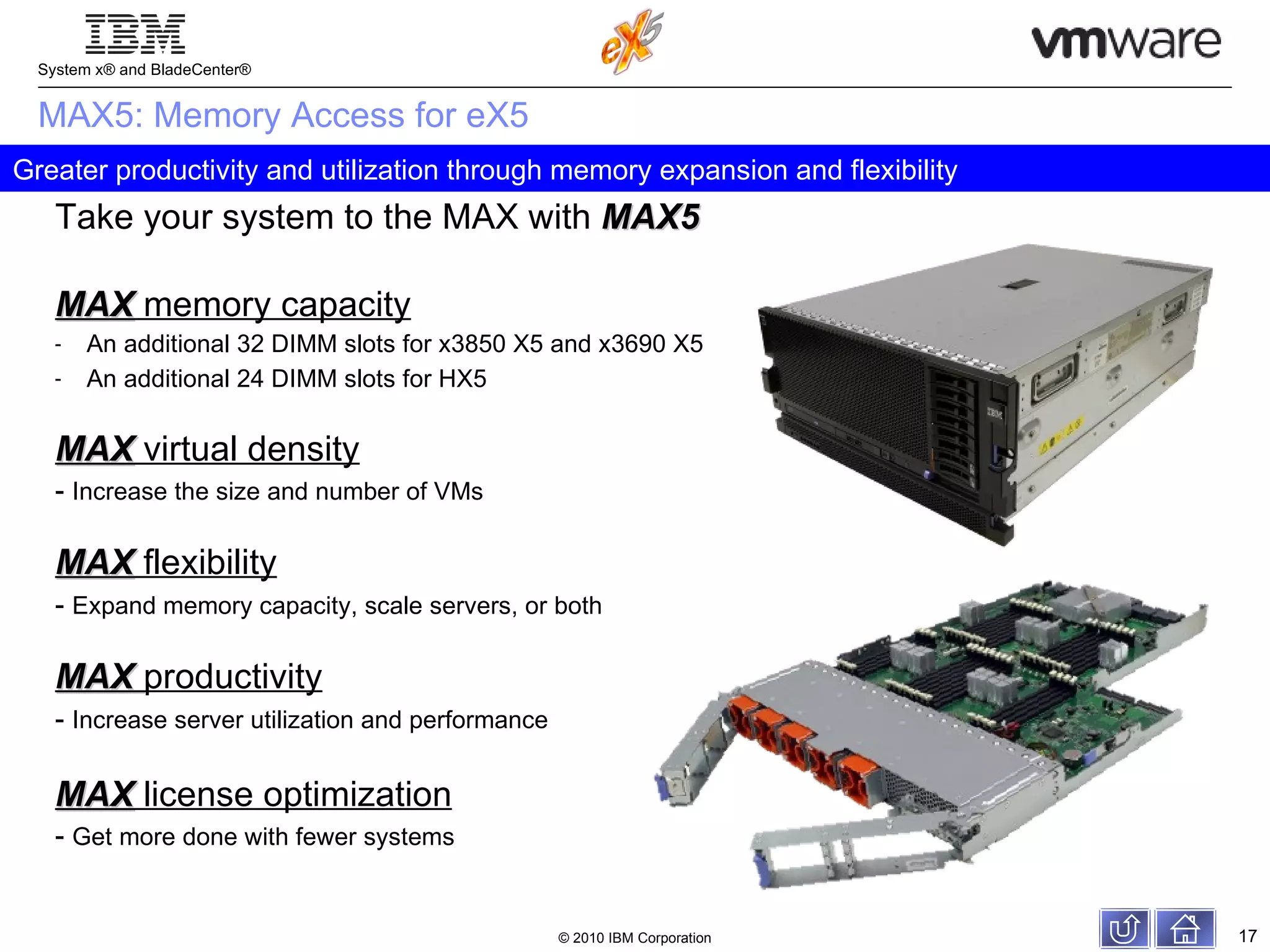 MAX5: Memory Access for eX5 Take your system to the MAX with  MAX5 MAX  memory capacity An additional 32 DIMM slots for x3850 X5 and x3690 X5 An additional 24 DIMM slots for HX5 MAX  virtual density -  Increase the size and number of VMs MAX  flexibility -  Expand memory capacity, scale servers, or both MAX   productivity -  Increase server utilization and performance   MAX  license optimization -  Get more done with fewer systems Greater productivity and utilization through memory expansion and flexibility 