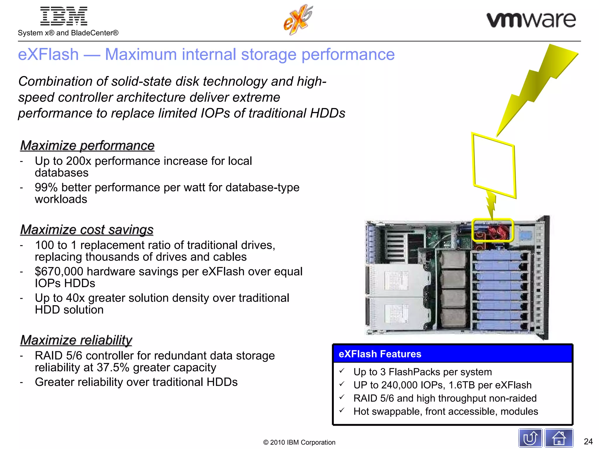 eXFlash — Maximum internal storage performance  Maximize performance Up to 200x performance increase for local databases 99% better performance per watt for database-type workloads Maximize cost savings 100 to 1 replacement ratio of traditional drives, replacing thousands of drives and cables  $670,000 hardware savings per eXFlash over equal IOPs HDDs Up to 40x greater solution density over traditional HDD solution Maximize reliability RAID 5/6 controller for redundant data storage reliability at 37.5% greater capacity Greater reliability over traditional HDDs Combination of solid-state disk technology and high-speed controller architecture deliver extreme performance to replace limited IOPs of traditional HDDs eXFlash Features Up to 3 FlashPacks per system UP to 240,000 IOPs, 1.6TB per eXFlash RAID 5/6 and high throughput non-raided Hot swappable, front accessible, modules 